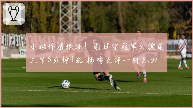 小动作遭狠抓！前辽宁冠军外援前三节6分钟4犯 杨鸣点评一针见血