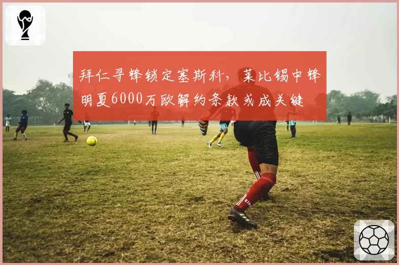 拜仁寻锋锁定塞斯科，莱比锡中锋明夏6000万欧解约条款或成关键