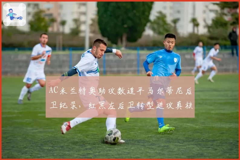 AC米兰特奥助攻数追平马尔蒂尼后卫纪录,红黑左后卫转型进攻真核?