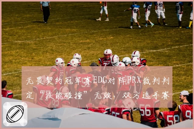 无畏契约冠军赛EDG对阵PRX裁判判定“技能碰撞”无效，双方选手赛后冲突被罚款
