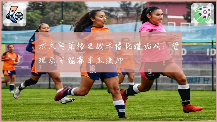 尤文阿莱格里战术僵化遭诟病，管理层可能赛季末换帅
